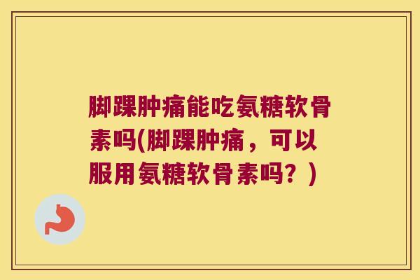 脚踝肿痛能吃氨糖软骨素吗(脚踝肿痛,可以服用氨糖软骨素吗?)