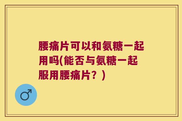腰痛片可以和氨糖一起用吗(能否与氨糖一起服用腰痛片？)