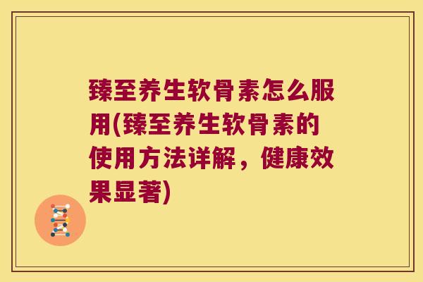 臻至养生软骨素怎么服用(臻至养生软骨素的使用方法详解,健康效果显著)
