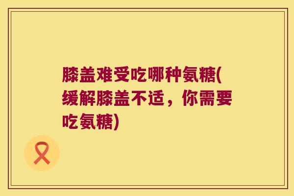 膝盖难受吃哪种氨糖(缓解膝盖不适,你需要吃氨糖)