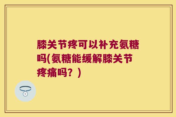 膝关节疼可以补充氨糖吗(氨糖能缓解膝关节疼痛吗?)