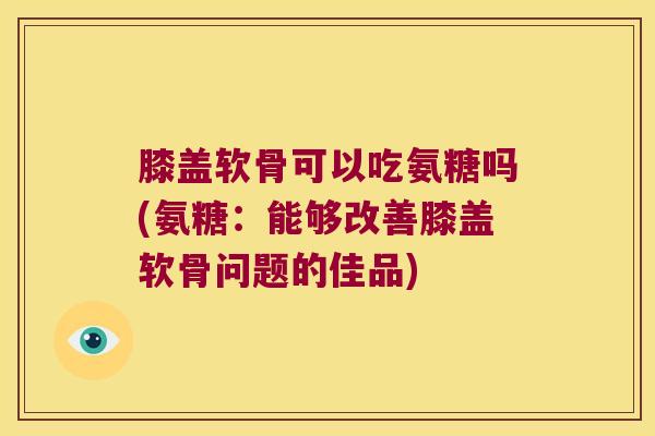 膝盖软骨可以吃氨糖吗(氨糖:能够改善膝盖软骨问题的佳品)