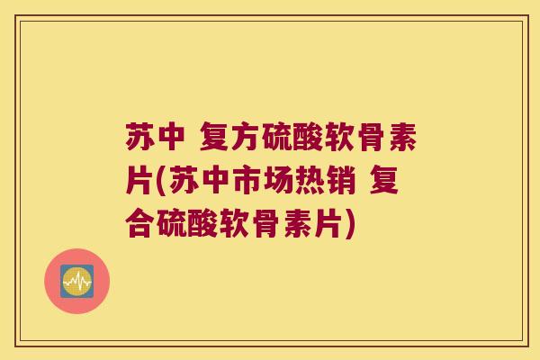 苏中 复方硫酸软骨素片(苏中市场热销 复合硫酸软骨素片)