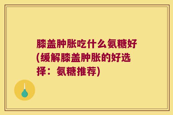 膝盖肿胀吃什么氨糖好(缓解膝盖肿胀的好选择:氨糖推荐)