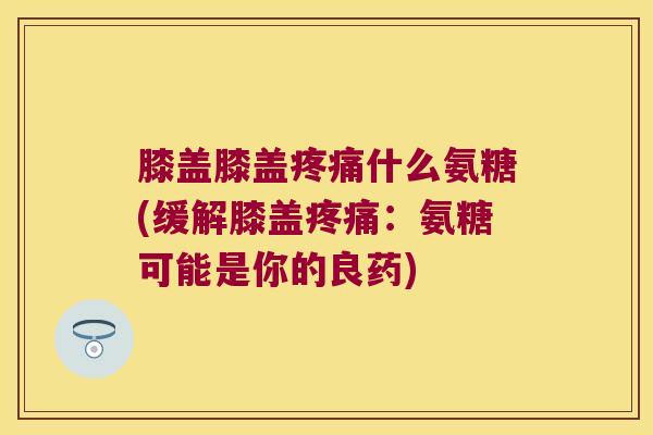 膝盖膝盖疼痛什么氨糖(缓解膝盖疼痛:氨糖可能是你的良药)