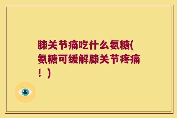 膝关节痛吃什么氨糖(氨糖可缓解膝关节疼痛!)