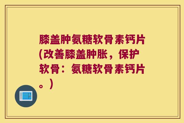 膝盖肿氨糖软骨素钙片(改善膝盖肿胀,保护软骨:氨糖软骨素钙片。)