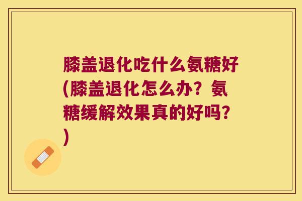 膝盖退化吃什么氨糖好(膝盖退化怎么办?氨糖缓解效果真的好吗?)