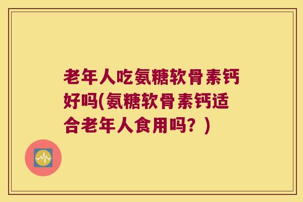 老年人吃氨糖软骨素钙好吗(氨糖软骨素钙适合老年人食用吗?) 老年人吃氨糖软骨素钙好吗(氨糖软骨素钙适合老年人食用吗?)