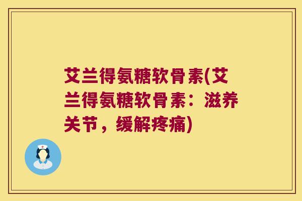 艾兰得氨糖软骨素(艾兰得氨糖软骨素:滋养关节,缓解疼痛)