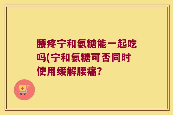 腰疼宁和氨糖能一起吃吗(宁和氨糖可否同时使用缓解腰痛?
