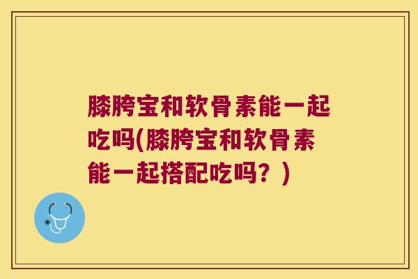 膝胯宝和软骨素能一起吃吗(膝胯宝和软骨素能一起搭配吃吗?)