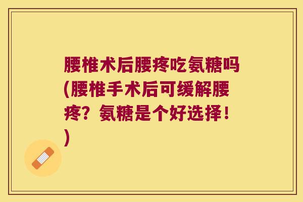 腰椎术后腰疼吃氨糖吗(腰椎手术后可缓解腰疼?氨糖是个好选择!)