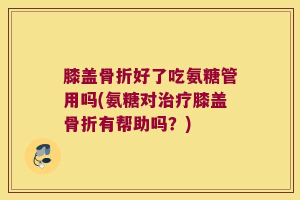 膝盖骨折好了吃氨糖管用吗(氨糖对治疗膝盖骨折有帮助吗?)