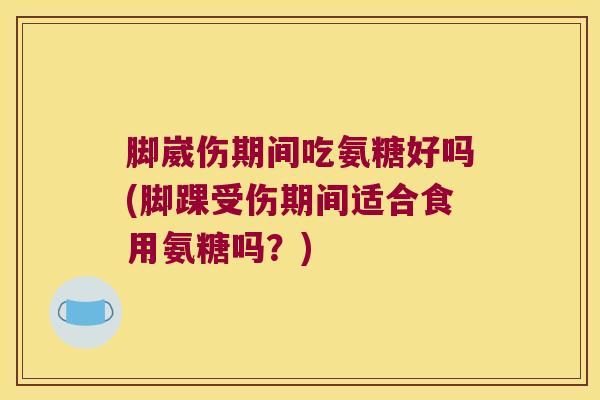 脚崴伤期间吃氨糖好吗(脚踝受伤期间适合食用氨糖吗?)