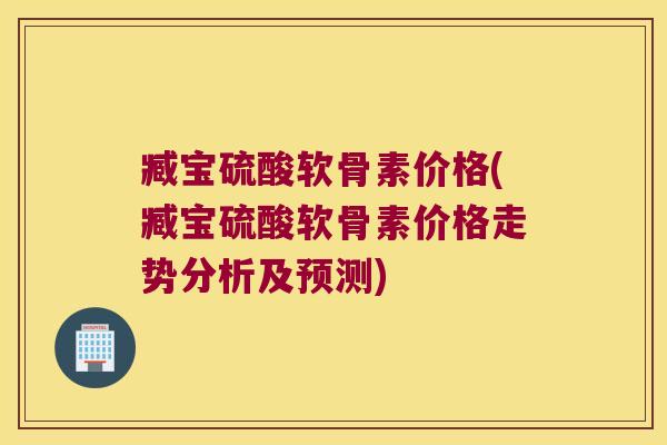 臧宝硫酸软骨素价格(臧宝硫酸软骨素价格走势分析及预测)