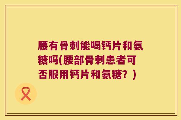 腰有骨刺能喝钙片和氨糖吗(腰部骨刺患者可否服用钙片和氨糖?)