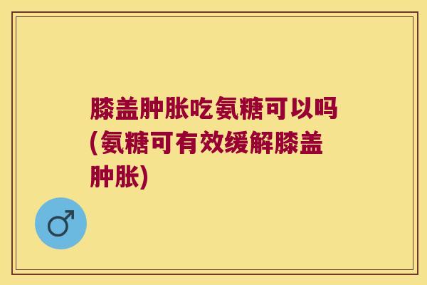 膝盖肿胀吃氨糖可以吗(氨糖可有效缓解膝盖肿胀)