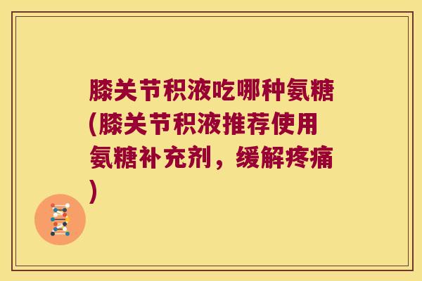 膝关节积液吃哪种氨糖(膝关节积液推荐使用氨糖补充剂,缓解疼痛)