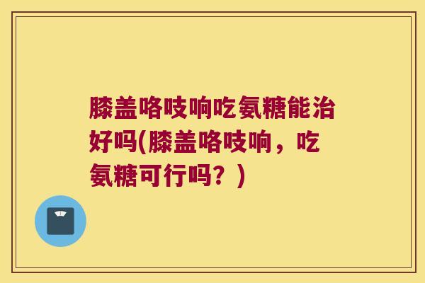 膝盖咯吱响吃氨糖能治好吗(膝盖咯吱响,吃氨糖可行吗?)