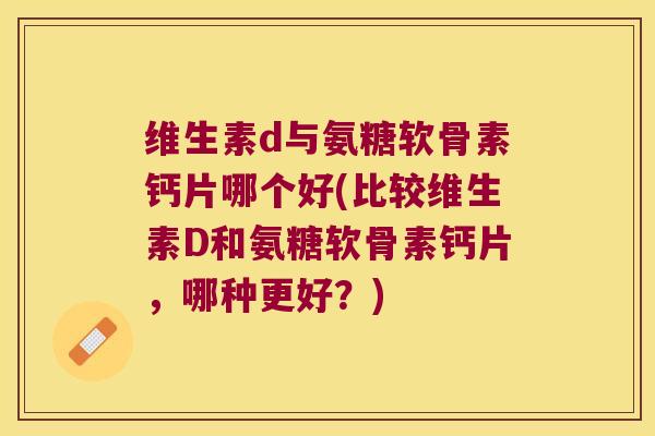 维生素d与氨糖软骨素钙片哪个好(比较维生素D和氨糖软骨素钙片,哪种更好?)
