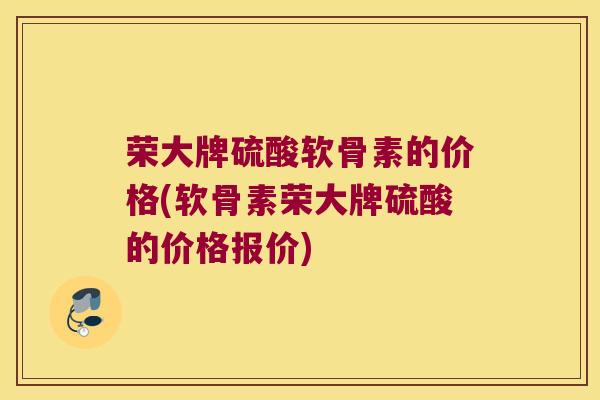 荣大牌硫酸软骨素的价格(软骨素荣大牌硫酸的价格报价)