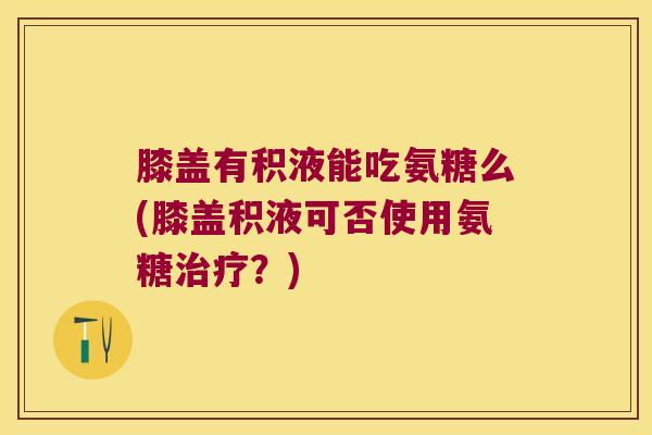 膝盖有积液能吃氨糖么(膝盖积液可否使用氨糖治疗?)
