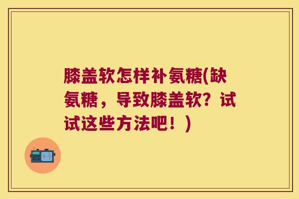 膝盖软怎样补氨糖(缺氨糖,导致膝盖软?试试这些方法吧!)
