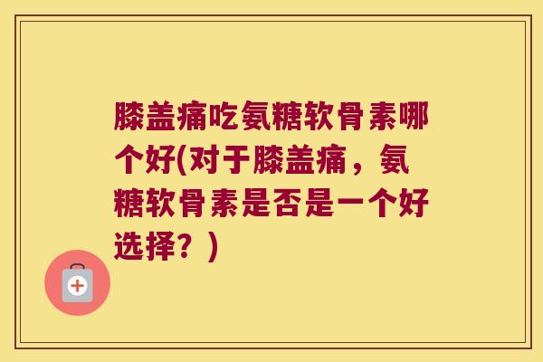 膝盖痛吃氨糖软骨素哪个好(对于膝盖痛,氨糖软骨素是否是一个好选择?)