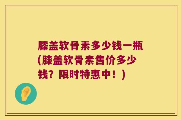膝盖软骨素多少钱一瓶(膝盖软骨素售价多少钱？限时特惠中！)