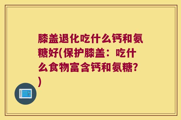 膝盖退化吃什么钙和氨糖好(保护膝盖：吃什么食物富含钙和氨糖？)