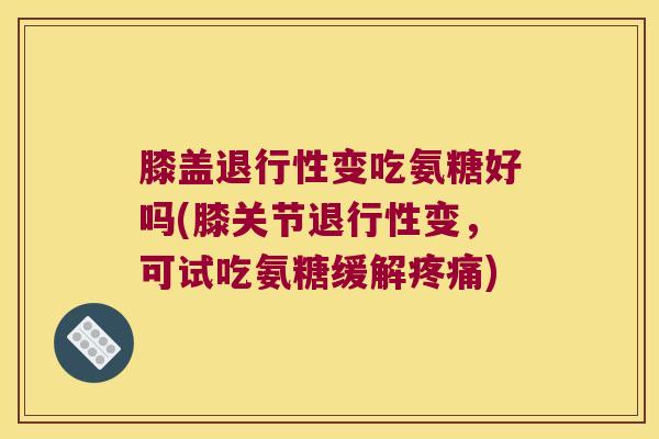 膝盖退行性变吃氨糖好吗(膝关节退行性变,可试吃氨糖缓解疼痛)