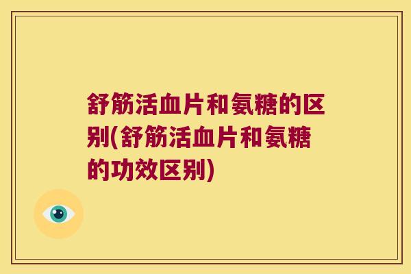 舒筋活血片和氨糖的区别(舒筋活血片和氨糖的功效区别)