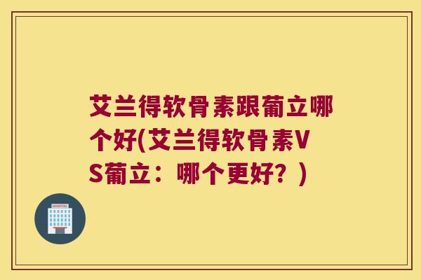 艾兰得软骨素跟葡立哪个好(艾兰得软骨素VS葡立:哪个更好?)