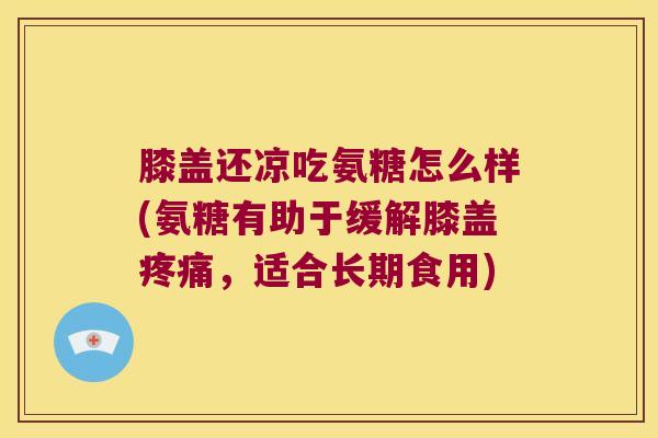 膝盖还凉吃氨糖怎么样(氨糖有助于缓解膝盖疼痛,适合长期食用)