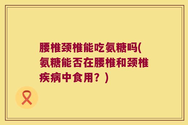 腰椎颈椎能吃氨糖吗(氨糖能否在腰椎和颈椎疾病中食用?)