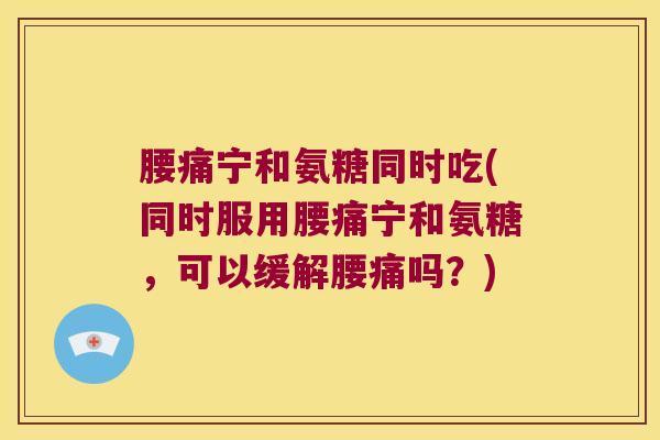 腰痛宁和氨糖同时吃(同时服用腰痛宁和氨糖,可以缓解腰痛吗?)