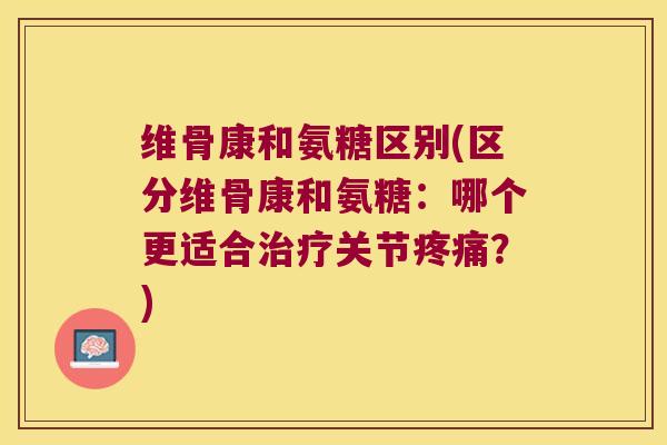 维骨康和氨糖区别(区分维骨康和氨糖:哪个更适合治疗关节疼痛?)