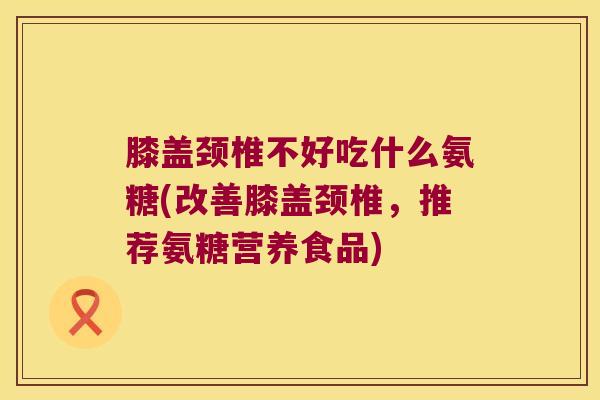 膝盖颈椎不好吃什么氨糖(改善膝盖颈椎,推荐氨糖营养食品)