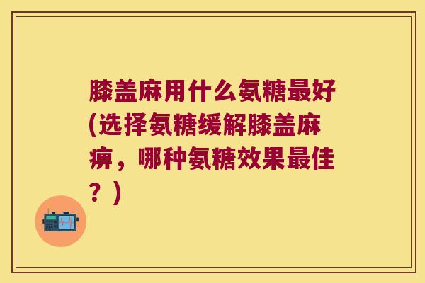 膝盖麻用什么氨糖最好(选择氨糖缓解膝盖麻痹,哪种氨糖效果最佳?)