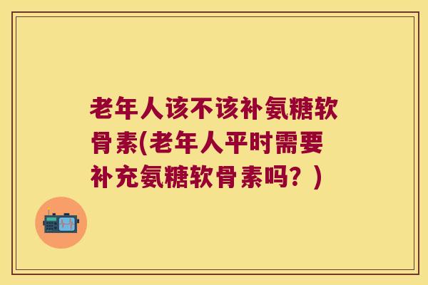 老年人该不该补氨糖软骨素(老年人平时需要补充氨糖软骨素吗?)