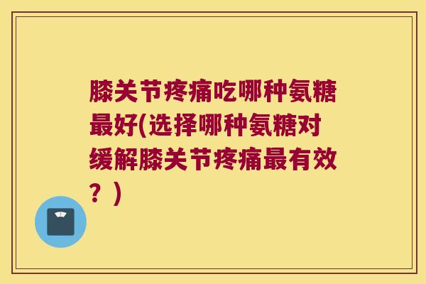 膝关节疼痛吃哪种氨糖最好(选择哪种氨糖对缓解膝关节疼痛最有效?)
