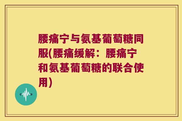 腰痛宁与氨基葡萄糖同服(腰痛缓解:腰痛宁和氨基葡萄糖的联合使用)