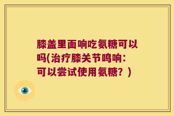 膝盖里面响吃氨糖可以吗(治疗膝关节鸣响:可以尝试使用氨糖?)