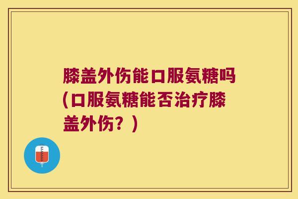 膝盖外伤能口服氨糖吗(口服氨糖能否治疗膝盖外伤?)