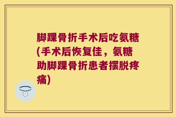 脚踝骨折手术后吃氨糖(手术后恢复佳,氨糖助脚踝骨折患者摆脱疼痛)