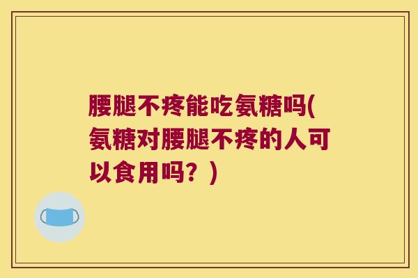 腰腿不疼能吃氨糖吗(氨糖对腰腿不疼的人可以食用吗?)