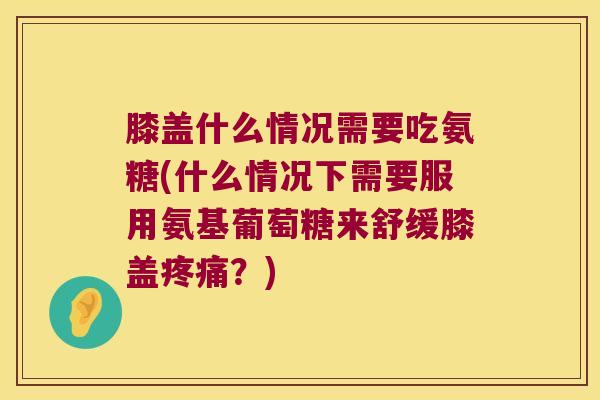 膝盖什么情况需要吃氨糖(什么情况下需要服用氨基葡萄糖来舒缓膝盖疼痛？)