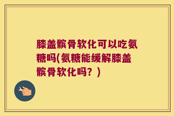 膝盖髌骨软化可以吃氨糖吗(氨糖能缓解膝盖髌骨软化吗？)