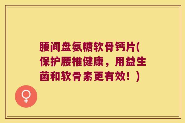 腰间盘氨糖软骨钙片(保护腰椎健康,用益生菌和软骨素更有效!)